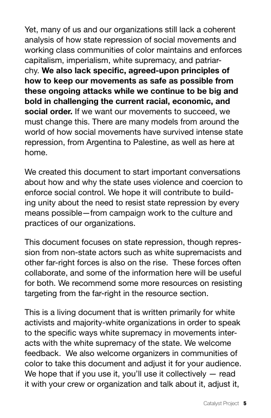 Yet, many of us and our organizations stilllack a coherent analysis of how state repression of social movements and working class communities of color maintains and enforces capitalism, imperialism, white supremacy, and patriar-  chy. We also lack specific, agreed-upon principles of how to keep our movements as safe as possible from these ongoing attacks while we continue to be big and bold in challenging the current racial, economic, and social order. If we want our movements to succeed, we must change this. There are many models from around the world of how social movements have survived intense state repression, from Argentina to Palestine, as well as here at home.  We created this document to start important conversations about how and why the state uses violence and coercion to enforce social control. We hope it will contribute to build- ing unity about the need to resist state repression by every means possible—from campaign work to the culture and practices of our organizations.  This document focuses on state repression, though repres- sion from non-state actors such as white supremacists and other far-right forces is also on the rise. These forces often collaborate, and some of the information here will be useful for both. We recommend some more resources on resisting targeting from the far-right in the resource section.  This is a living document that is written primarily for white activists and majority-white organizations in order to speak to the specific ways white supremacy in movements inter- acts with the white supremacy of the state. We welcome feedback. We also welcome organizers in communities of color to take this document and adjust it for your audience. We hope that if you use it, you’ll use it collectively — read it with your crew or organization and talk about it, adjust it, 